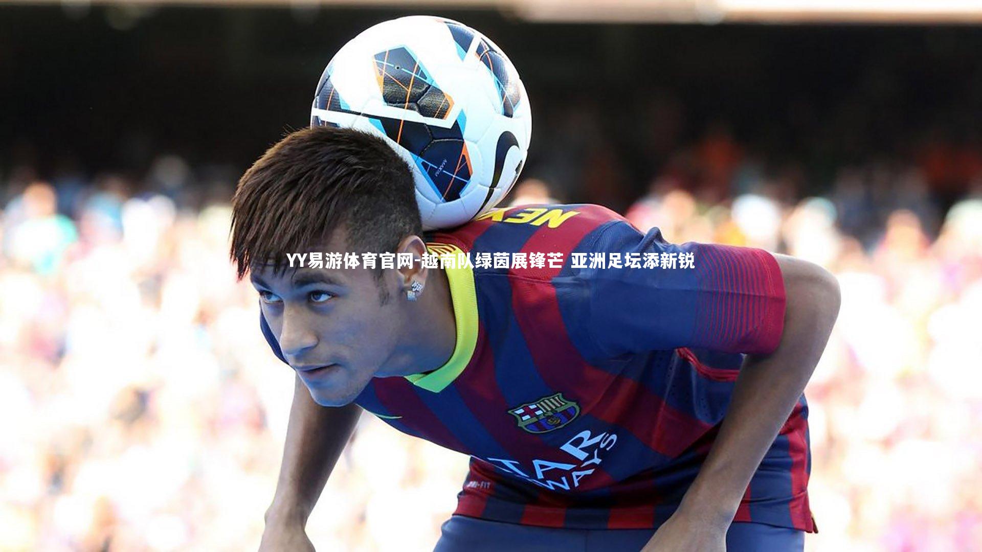 YY易游体育官网-越南队绿茵展锋芒 亚洲足坛添新锐