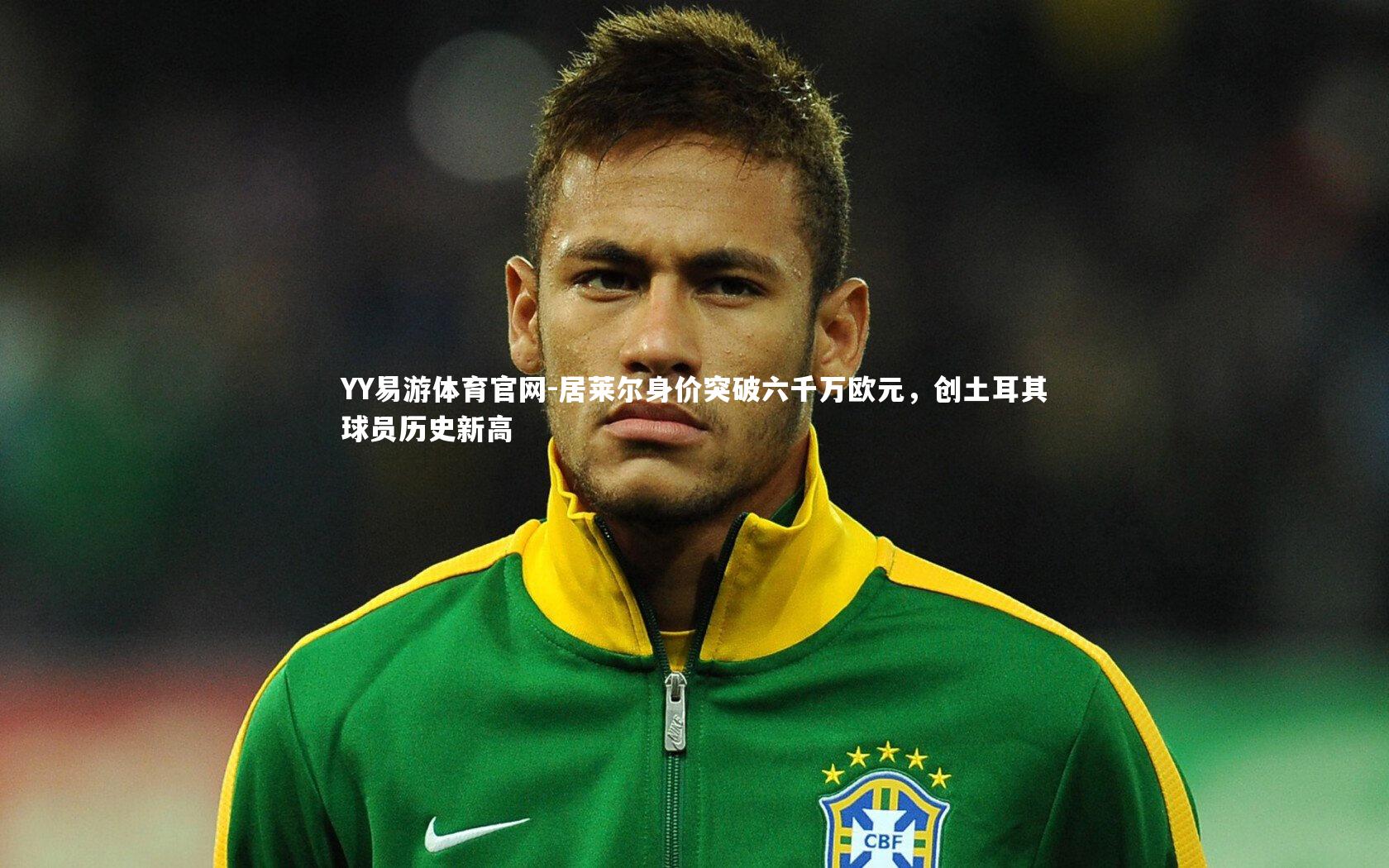YY易游体育官网-居莱尔身价突破六千万欧元,创土耳其球员历史新高